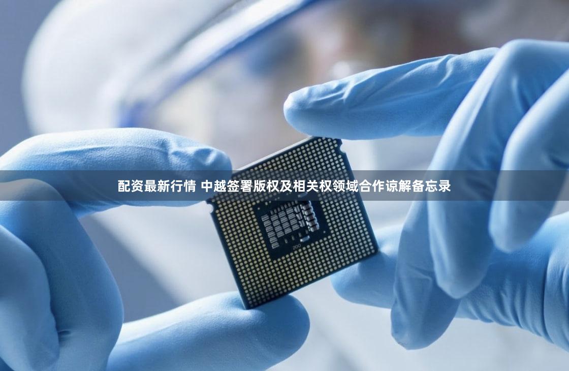 配资最新行情 中越签署版权及相关权领域合作谅解备忘录