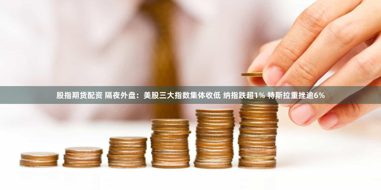 股指期货配资 隔夜外盘：美股三大指数集体收低 纳指跌超1% 特斯拉重挫逾6%