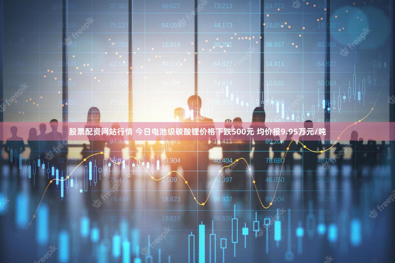 股票配资网站行情 今日电池级碳酸锂价格下跌500元 均价报9.95万元/吨
