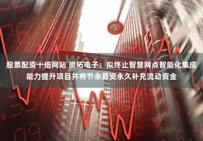 股票配资十倍网站 奥拓电子：拟终止智慧网点智能化集成能力提升项目并将节余募资永久补充流动资金