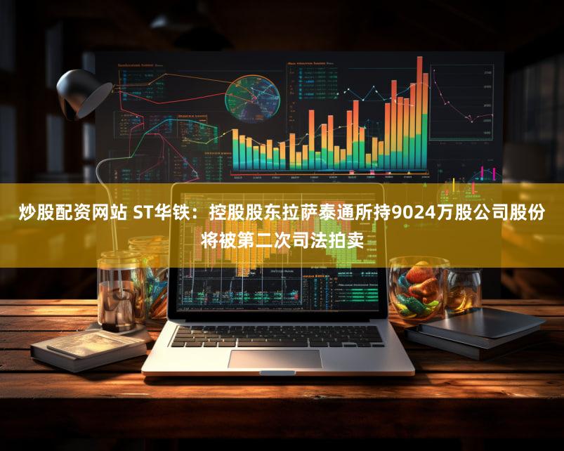 炒股配资网站 ST华铁：控股股东拉萨泰通所持9024万股公司股份将被第二次司法拍卖
