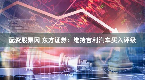 配资股票网 东方证券：维持吉利汽车买入评级