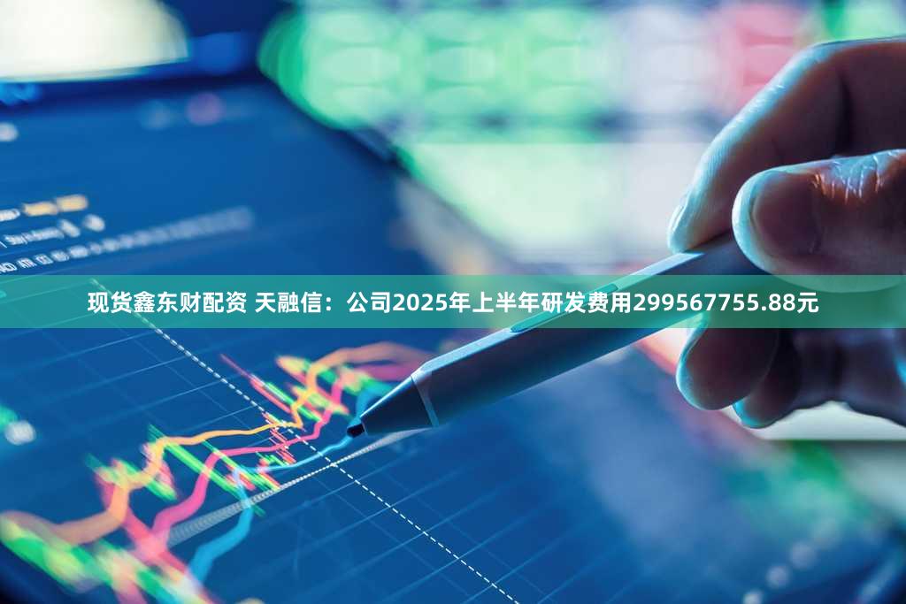 现货鑫东财配资 天融信：公司2025年上半年研发费用299567755.88元