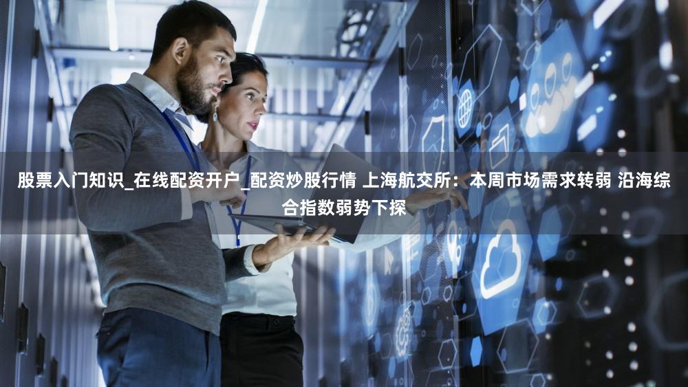 股票入门知识_在线配资开户_配资炒股行情 上海航交所：本周市场需求转弱 沿海综合指数弱势下探