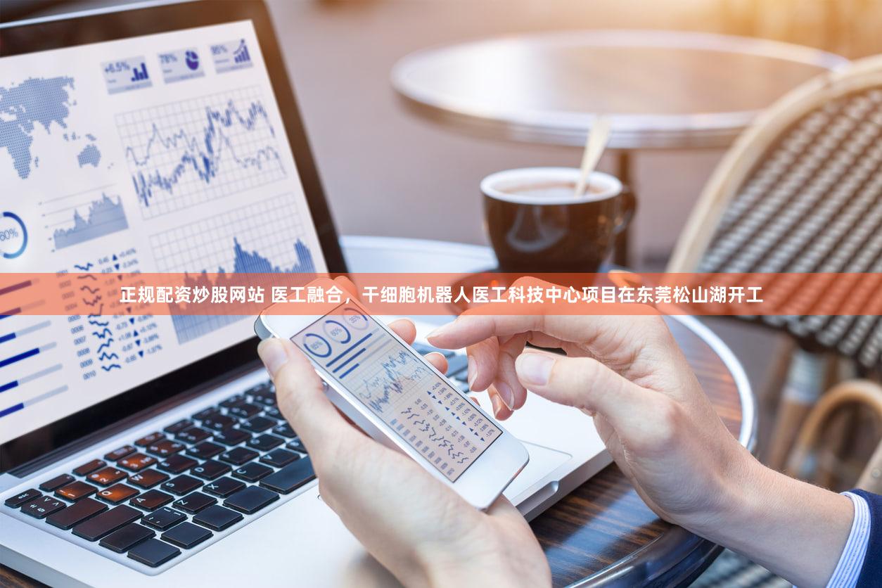 正规配资炒股网站 医工融合，干细胞机器人医工科技中心项目在东莞松山湖开工