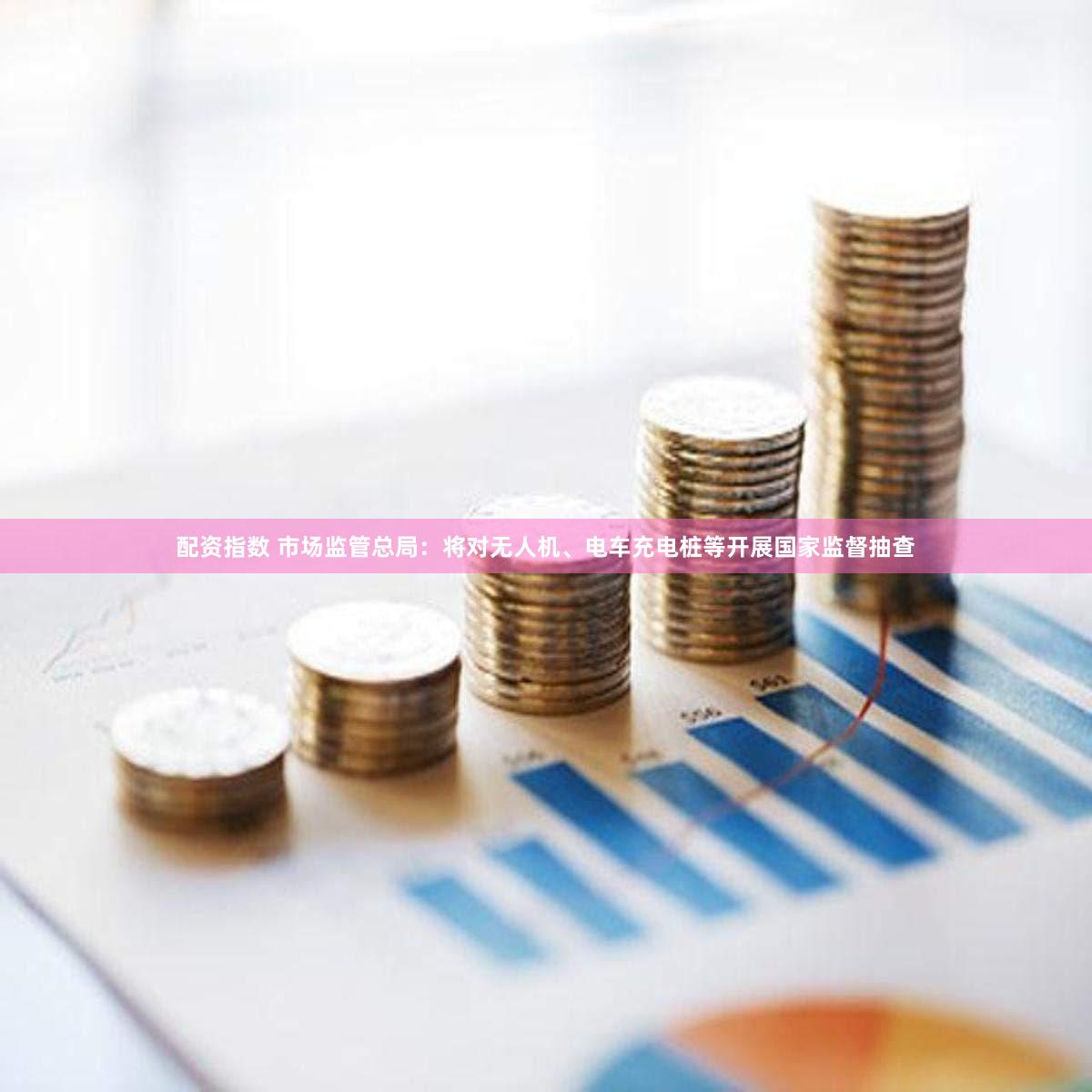 配资指数 市场监管总局：将对无人机、电车充电桩等开展国家监督抽查