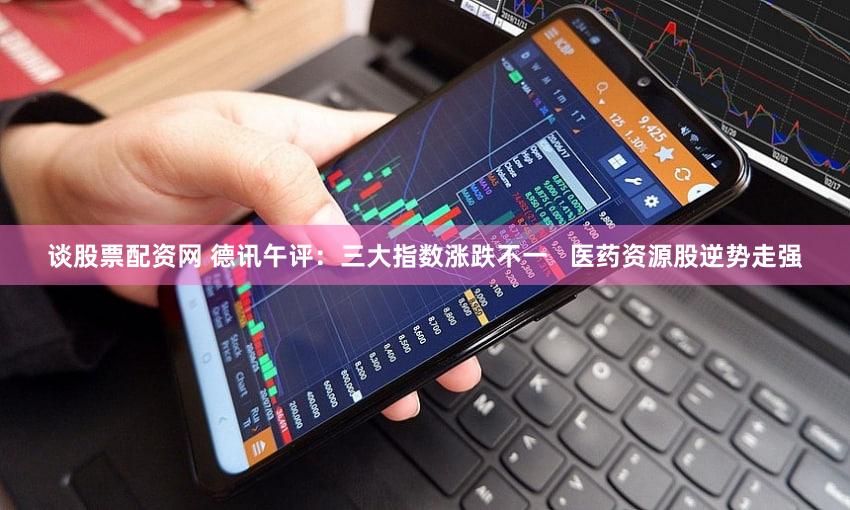 谈股票配资网 德讯午评：三大指数涨跌不一   医药资源股逆势走强