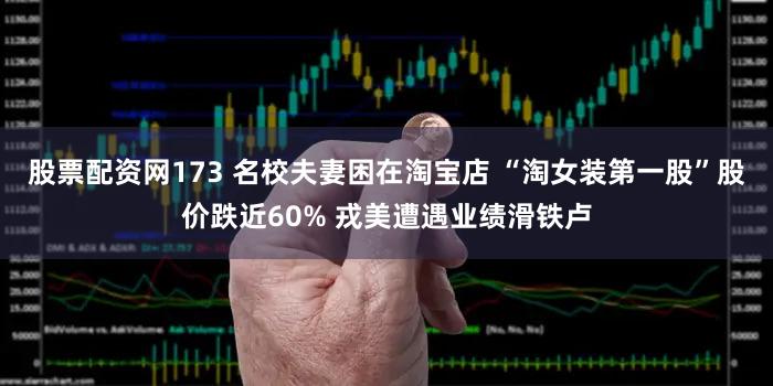 股票配资网173 名校夫妻困在淘宝店 “淘女装第一股”股价跌近60% 戎美遭遇业绩滑铁卢