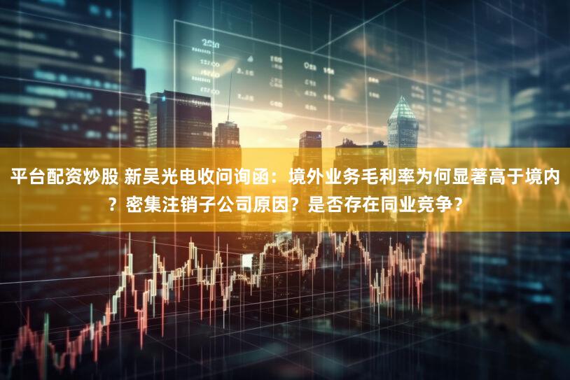 平台配资炒股 新吴光电收问询函:境外业务毛利率为何显著高于境内?密集注销子公司原因?是否存在同业竞争?