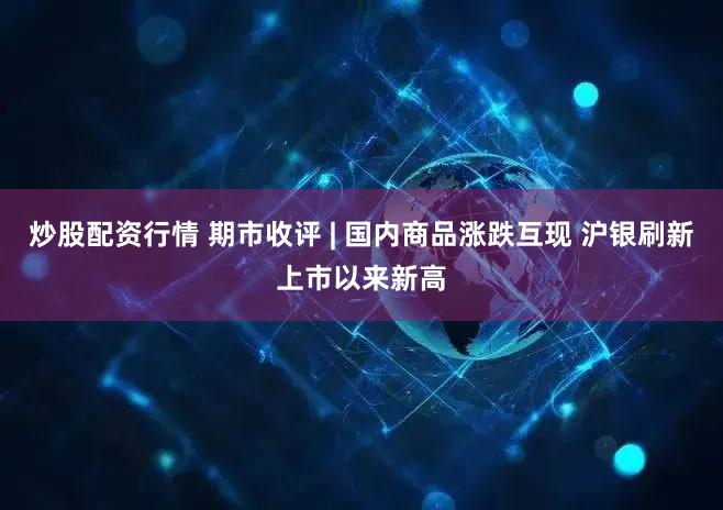 炒股配资行情 期市收评 | 国内商品涨跌互现 沪银刷新上市以来新高
