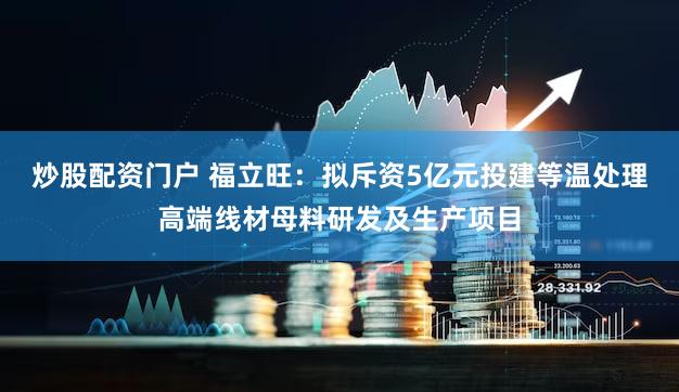炒股配资门户 福立旺：拟斥资5亿元投建等温处理高端线材母料研发及生产项目