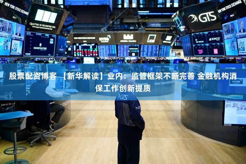 股票配资博客 【新华解读】业内：监管框架不断完善 金融机构消保工作创新提质