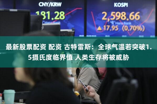 最新股票配资 配资 古特雷斯：全球气温若突破1.5摄氏度临界值 人类生存将被威胁