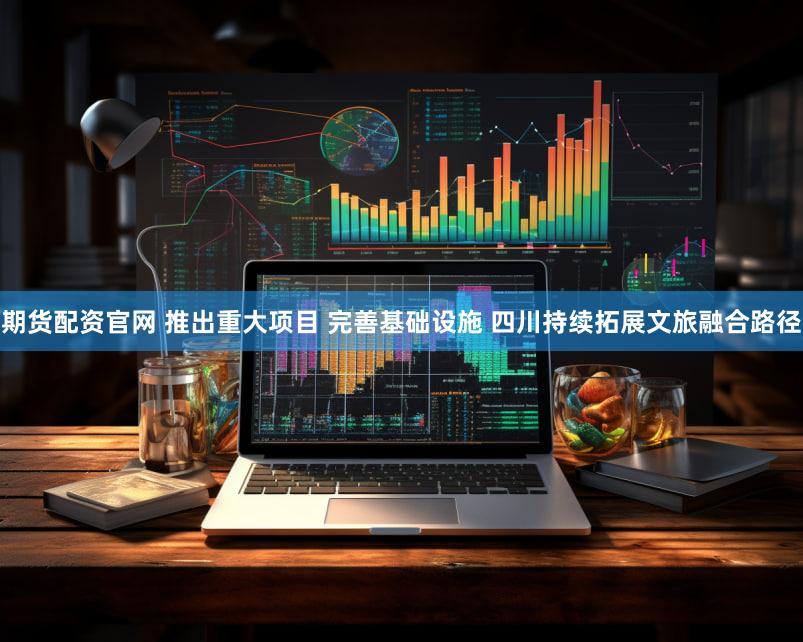 期货配资官网 推出重大项目 完善基础设施 四川持续拓展文旅融合路径