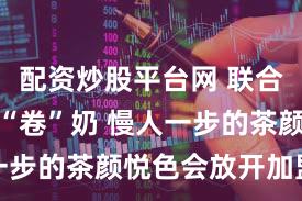 配资炒股平台网 联合雀巢开始“卷”奶 慢人一步的茶颜悦色会放开加盟吗
