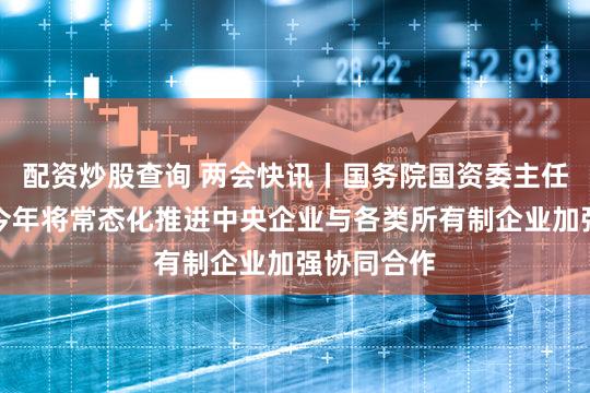 配资炒股查询 两会快讯丨国务院国资委主任张玉卓：今年将常态化推进中央企业与各类所有制企业加强协同合作