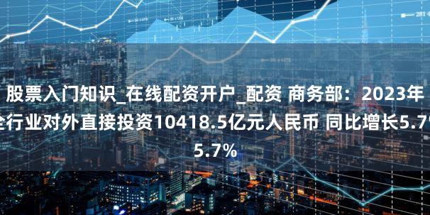 股票入门知识_在线配资开户_配资 商务部：2023年全行业对外直接投资10418.5亿元人民币 同比增长5.7%