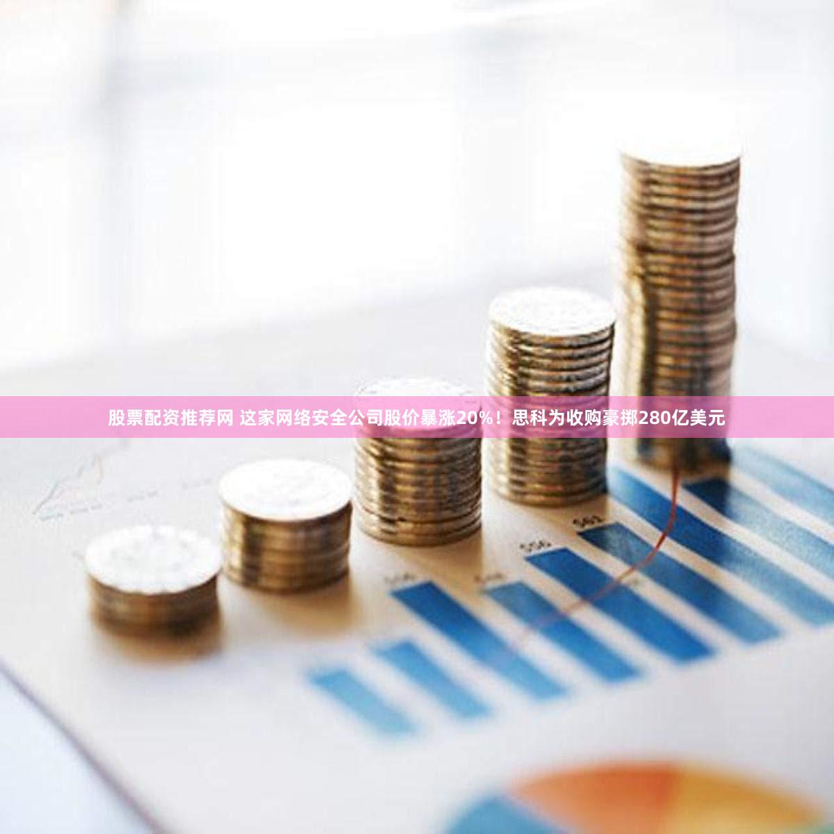 股票配资推荐网 这家网络安全公司股价暴涨20%！思科为收购豪掷280亿美元