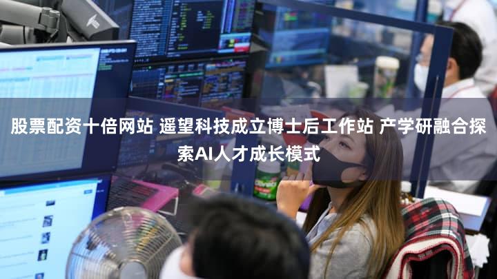 股票配资十倍网站 遥望科技成立博士后工作站 产学研融合探索AI人才成长模式