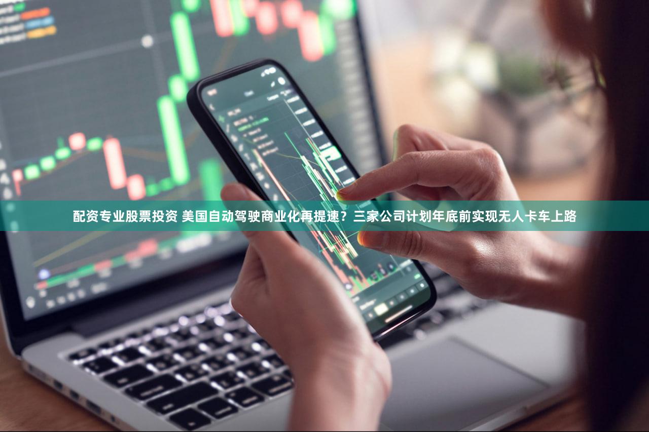 配资专业股票投资 美国自动驾驶商业化再提速？三家公司计划年底前实现无人卡车上路