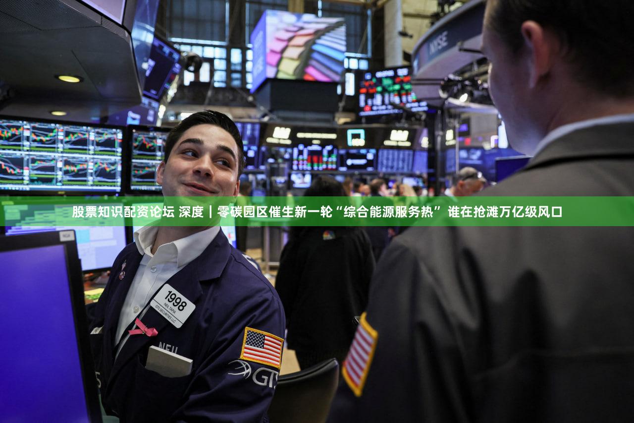 股票知识配资论坛 深度｜零碳园区催生新一轮“综合能源服务热” 谁在抢滩万亿级风口