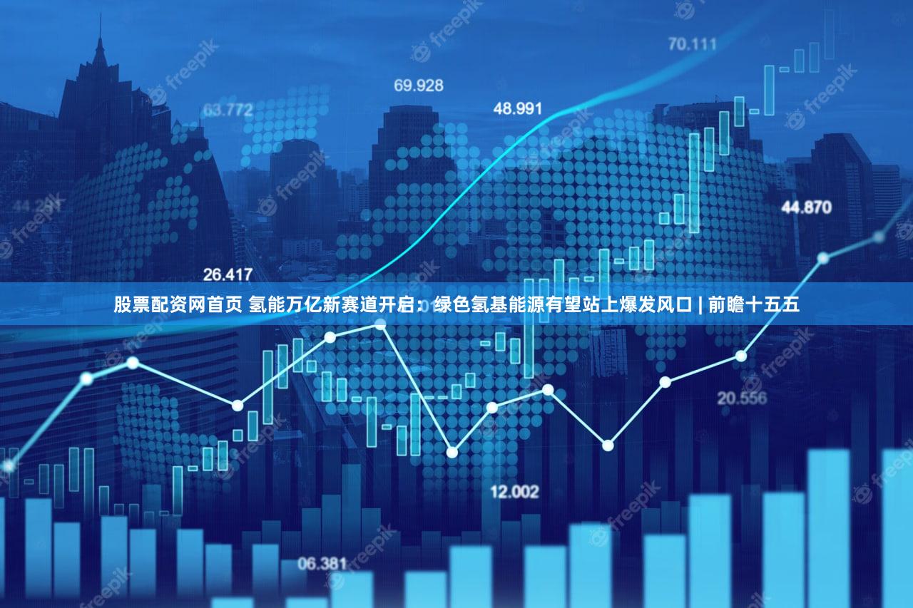 股票配资网首页 氢能万亿新赛道开启：绿色氢基能源有望站上爆发风口 | 前瞻十五五