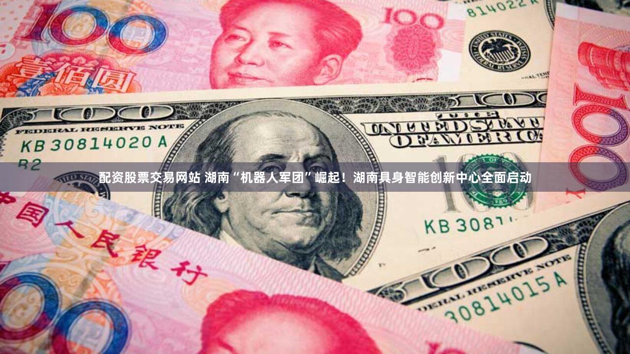配资股票交易网站 湖南“机器人军团”崛起！湖南具身智能创新中心全面启动