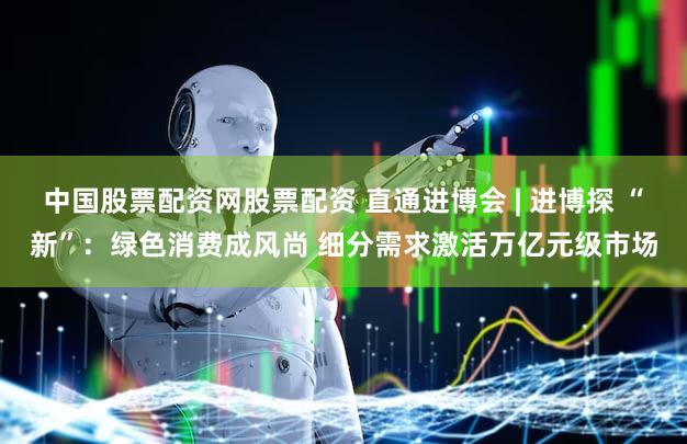 中国股票配资网股票配资 直通进博会 | 进博探 “新”：绿色消费成风尚 细分需求激活万亿元级市场