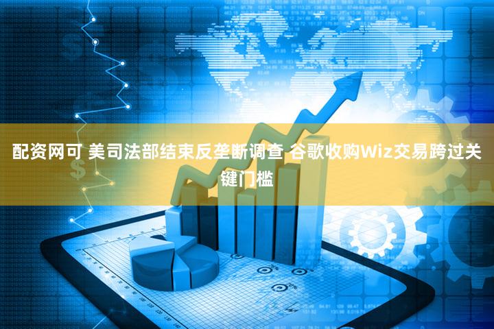 配资网可 美司法部结束反垄断调查 谷歌收购Wiz交易跨过关键门槛