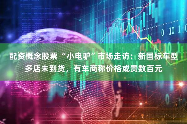 配资概念股票 “小电驴”市场走访:新国标车型多店未到货,有车商称价格或贵数百元