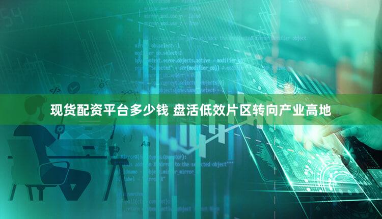 现货配资平台多少钱 盘活低效片区转向产业高地