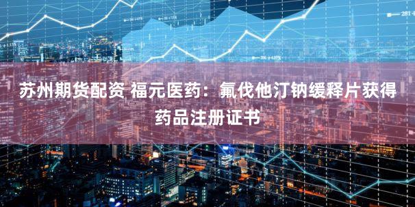 苏州期货配资 福元医药：氟伐他汀钠缓释片获得药品注册证书