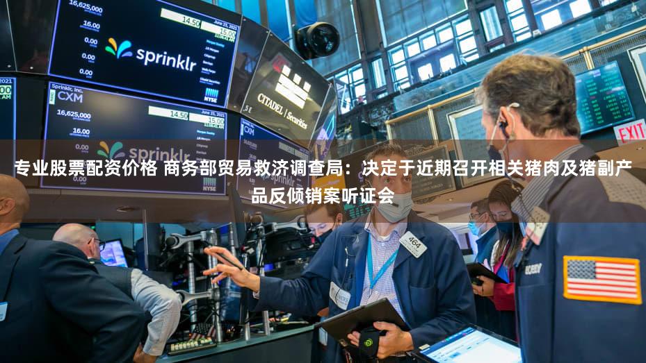 专业股票配资价格 商务部贸易救济调查局:决定于近期召开相关猪肉及猪副产品反倾销案听证会