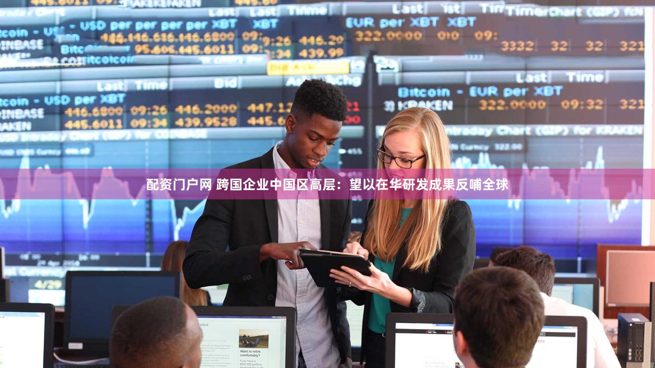 配资门户网 跨国企业中国区高层：望以在华研发成果反哺全球