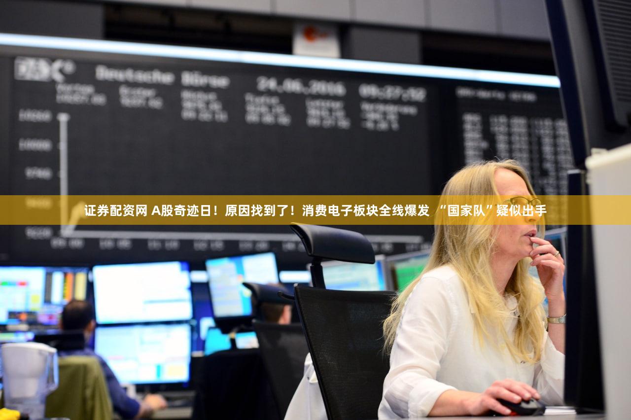证券配资网 A股奇迹日!原因找到了!消费电子板块全线爆发 “国家队”疑似出手