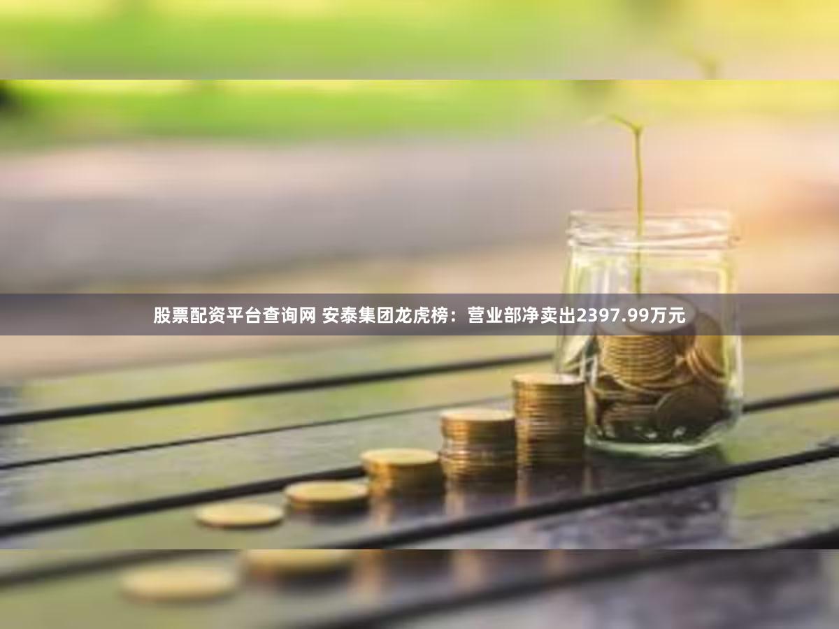 股票配资平台查询网 安泰集团龙虎榜：营业部净卖出2397.99万元