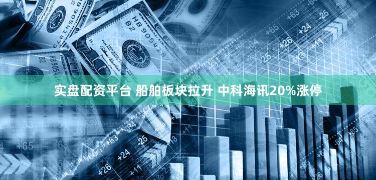 实盘配资平台 船舶板块拉升 中科海讯20%涨停