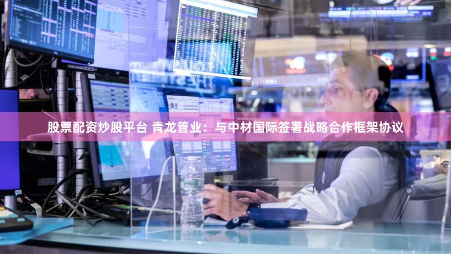 股票配资炒股平台 青龙管业：与中材国际签署战略合作框架协议