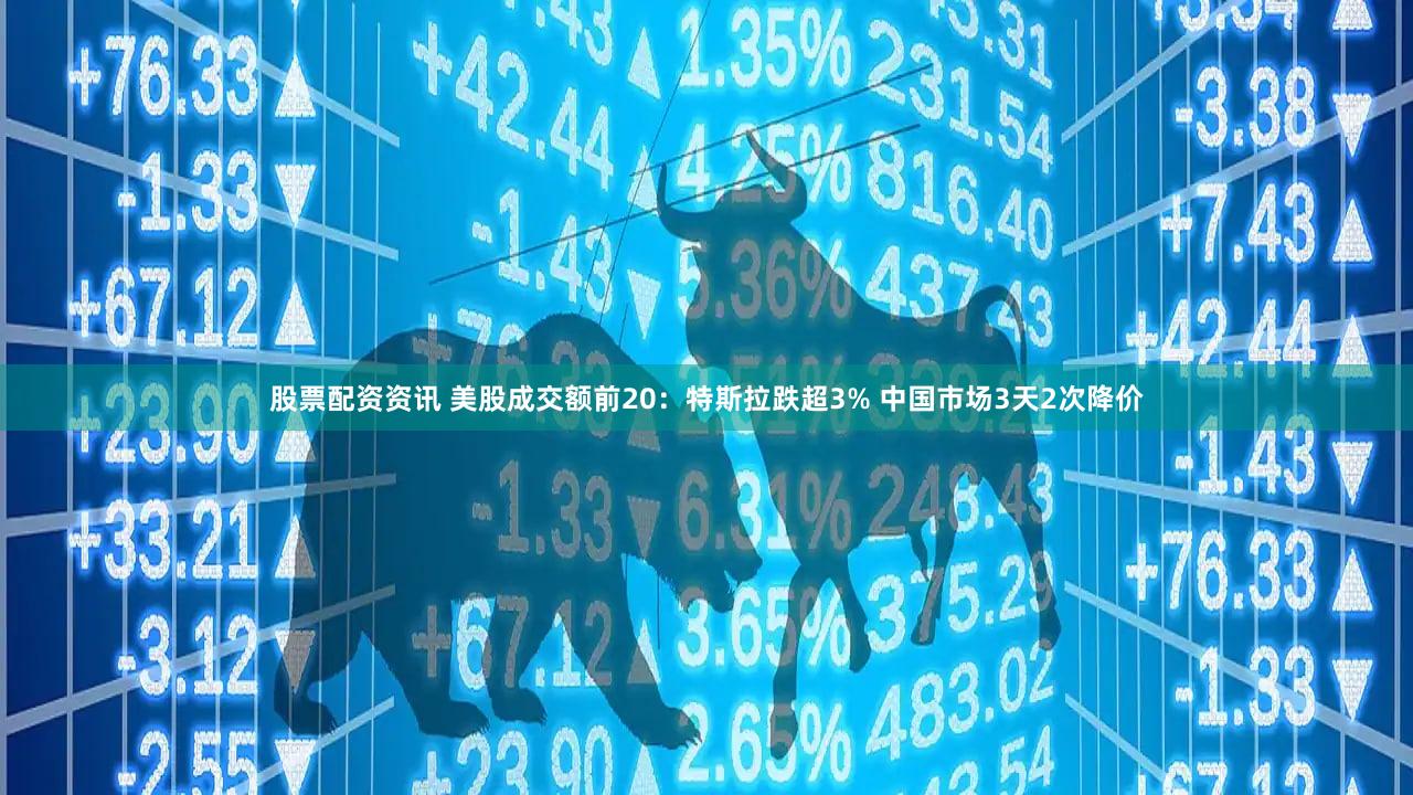 股票配资资讯 美股成交额前20：特斯拉跌超3% 中国市场3天2次降价