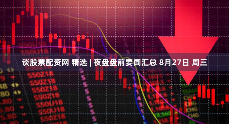 谈股票配资网 精选 | 夜盘盘前要闻汇总 8月27日 周三
