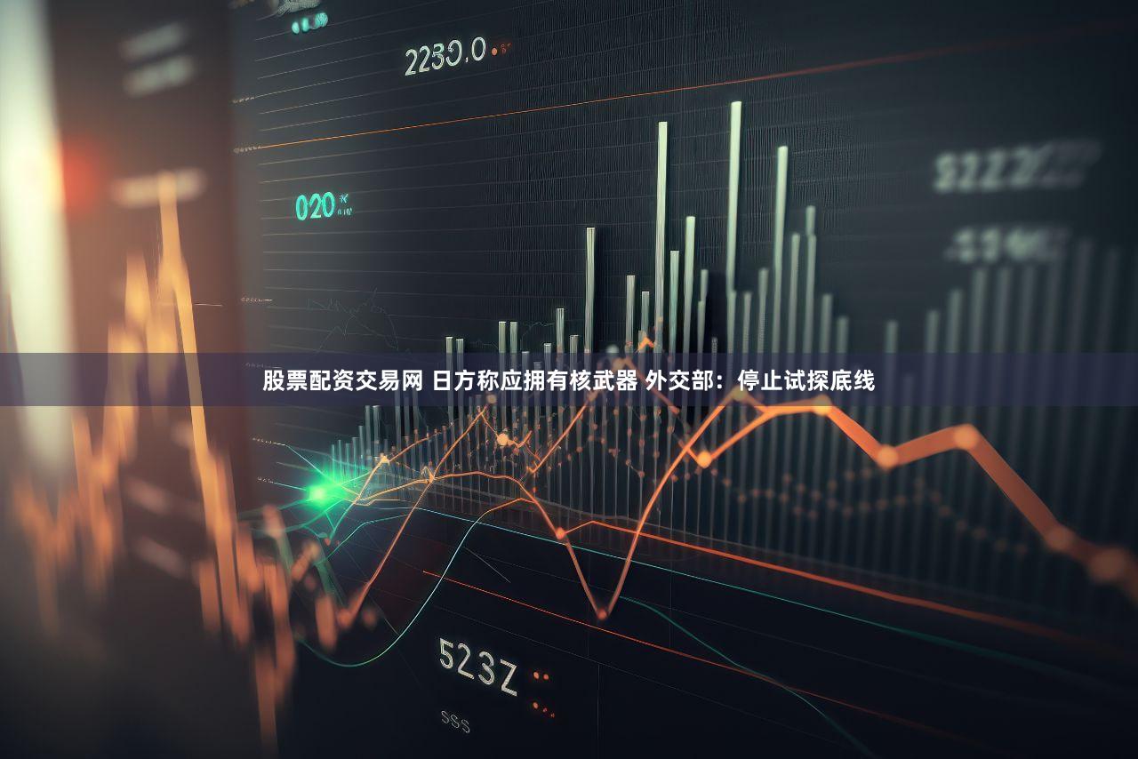 股票配资交易网 日方称应拥有核武器 外交部：停止试探底线