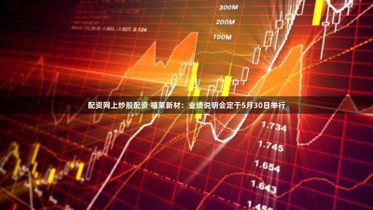 配资网上炒股配资 福莱新材：业绩说明会定于5月30日举行