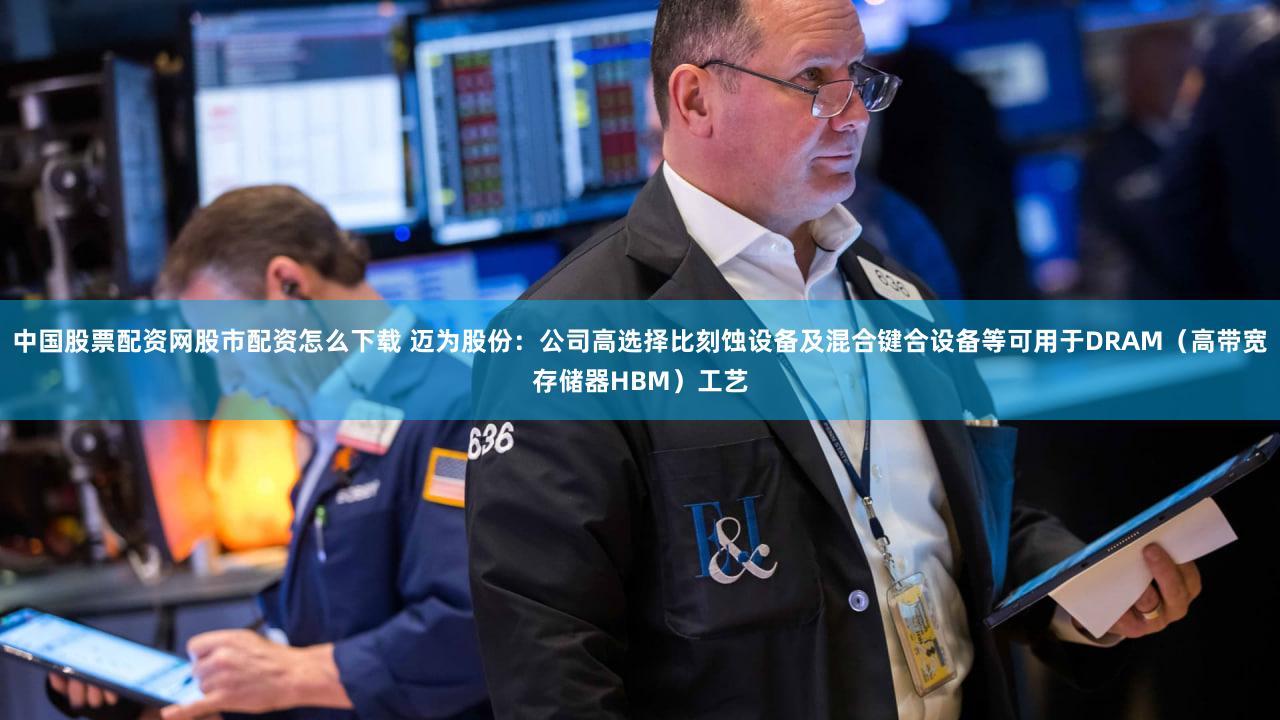 中国股票配资网股市配资怎么下载 迈为股份：公司高选择比刻蚀设备及混合键合设备等可用于DRAM（高带宽存储器HBM）工艺