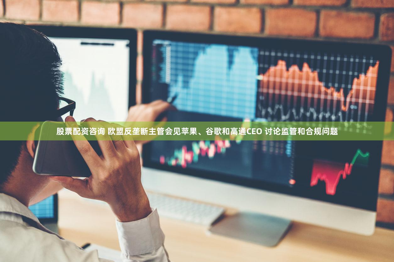 股票配资咨询 欧盟反垄断主管会见苹果、谷歌和高通CEO 讨论监管和合规问题