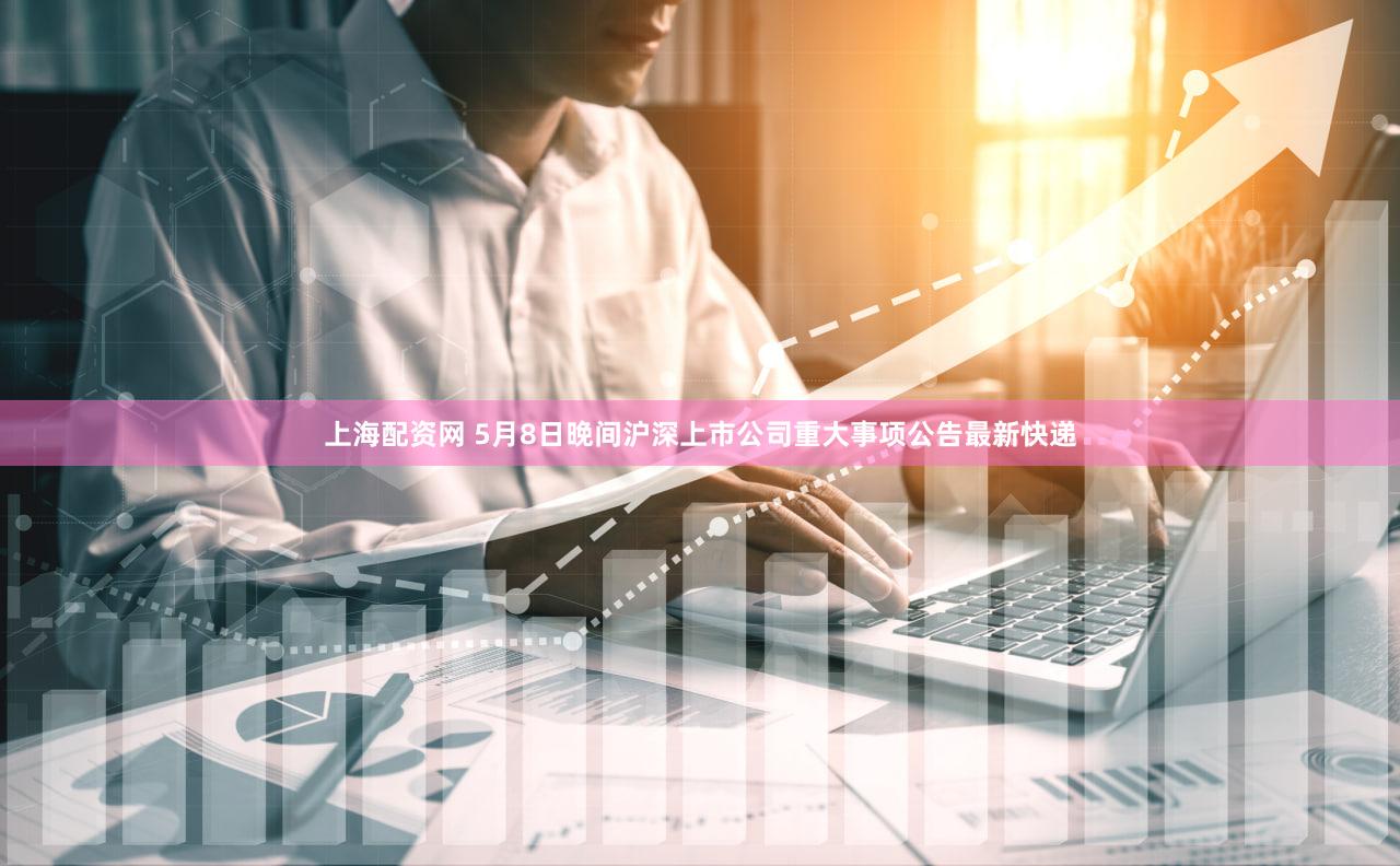 上海配资网 5月8日晚间沪深上市公司重大事项公告最新快递