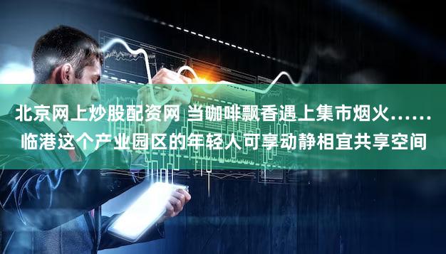北京网上炒股配资网 当咖啡飘香遇上集市烟火……临港这个产业园区的年轻人可享动静相宜共享空间