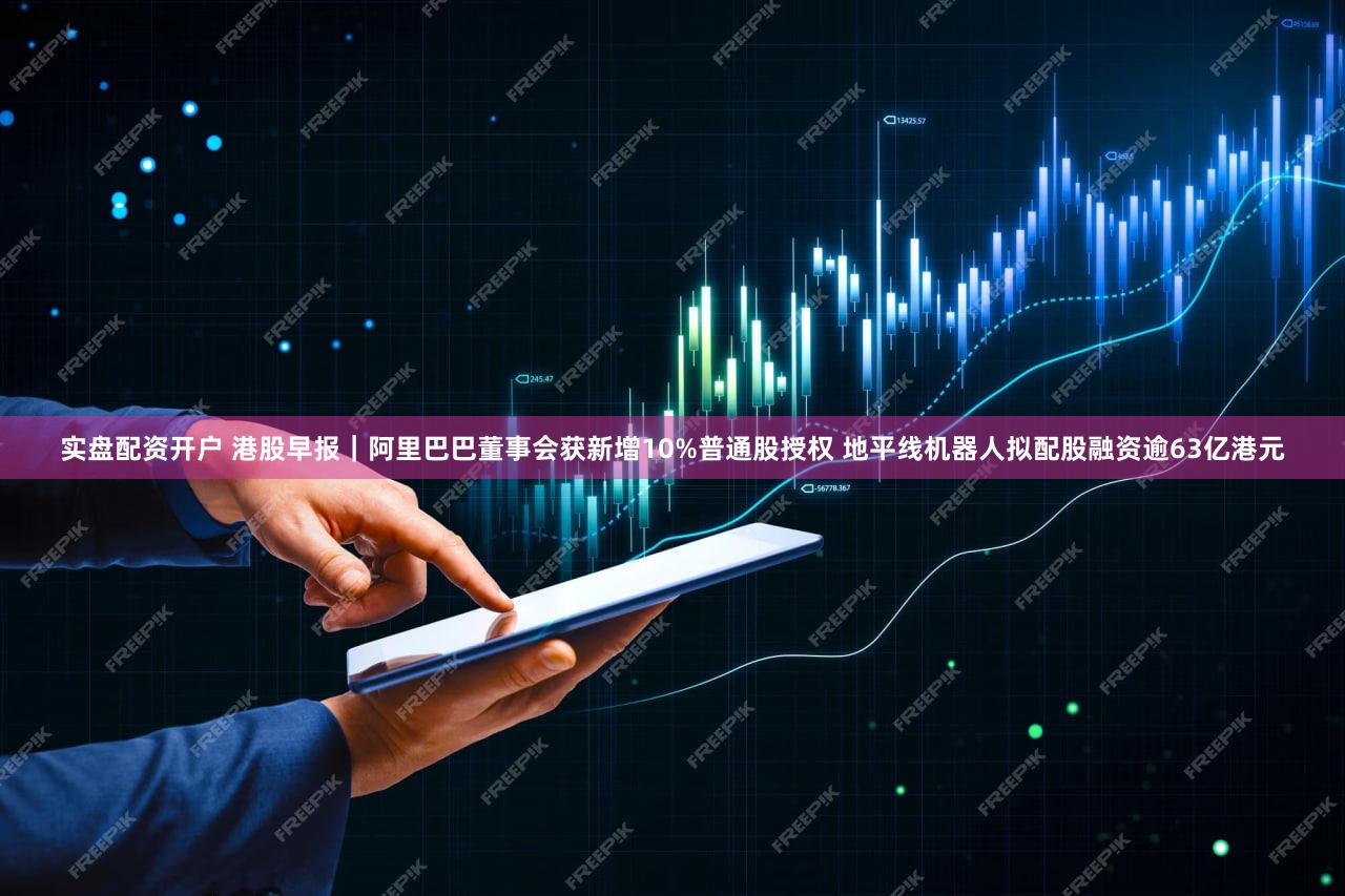 实盘配资开户 港股早报｜阿里巴巴董事会获新增10%普通股授权 地平线机器人拟配股融资逾63亿港元