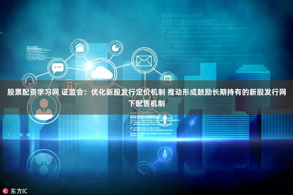 股票配资学习网 证监会:优化新股发行定价机制 推动形成鼓励长期持有的新股发行网下配售机制