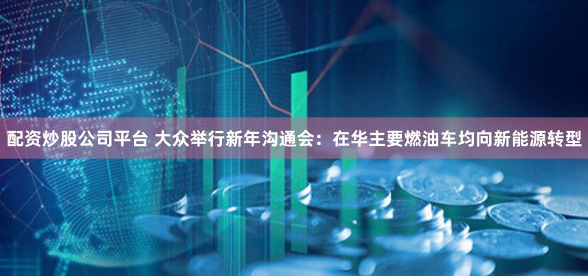 配资炒股公司平台 大众举行新年沟通会：在华主要燃油车均向新能源转型