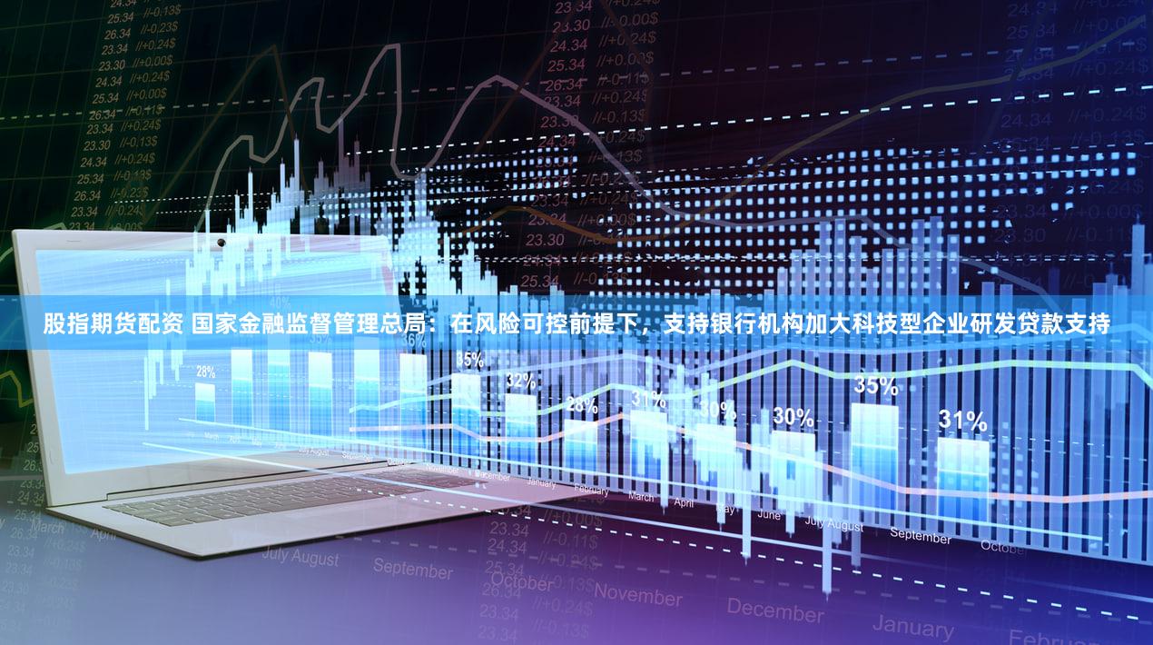 股指期货配资 国家金融监督管理总局：在风险可控前提下，支持银行机构加大科技型企业研发贷款支持